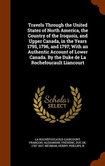 Travels Through the United States of North America, the Country of the Iroquois, and Upper Canada, in the Years 1795, 1796, and 1797; With an Authentic Account of Lower Canada. By the Duke de La Rochefoucault Liancourt