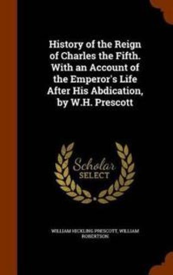 History of the Reign of Charles the Fifth. with an Account of the Emperor's Life After His Abdication, by W.H. Prescott