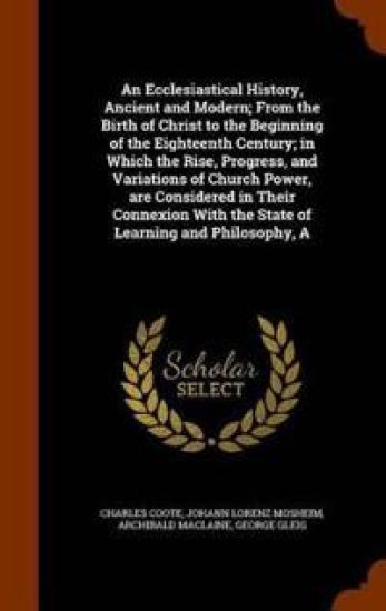 An Ecclesiastical History, Ancient and Modern; From the Birth of Christ to the Beginning of the Eighteenth Century; In Which the Rise, Progress, and Variations of Church Power, Are Considered in Their Connexion with the State of Learning and Philosophy, a