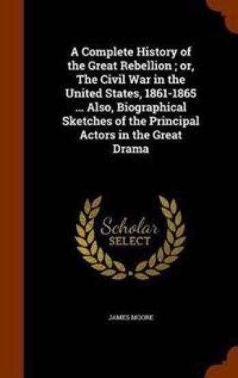 A Complete History of the Great Rebellion; Or, the Civil War in the United States, 1861-1865 ... Also, Biographical Sketches of the Principal Actors in the Great Drama