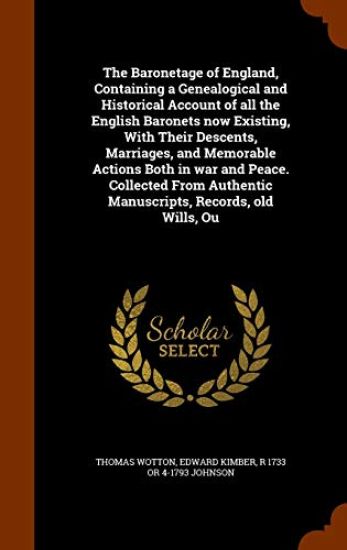 The Baronetage of England, Containing a Genealogical and Historical Account of All the English Baronets Now Existing, with Their Descents, Marriages, and Memorable Actions Both in War and Peace. Collected from Authentic Manuscripts, Records, Old Wills, Ou
