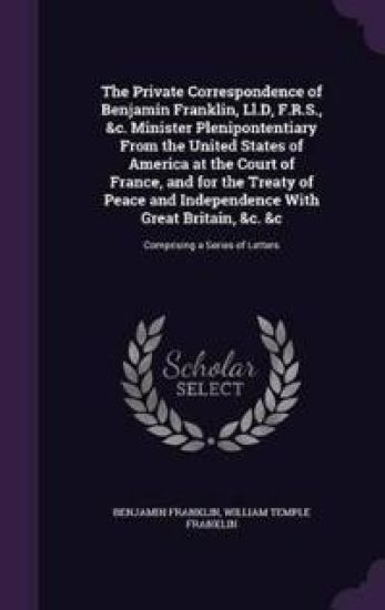 The Private Correspondence of Benjamin Franklin, LL.D, F.R.S., &C. Minister Plenipontentiary from the United States of America at the Court of France, and for the Treaty of Peace and Independence with Great Britain, &C. &C