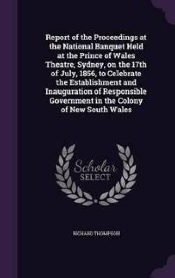 Report of the Proceedings at the National Banquet Held at the Prince of Wales Theatre, Sydney, on the 17th of July, 1856, to Celebrate the Establishment and Inauguration of Responsible Government in the Colony of New South Wales