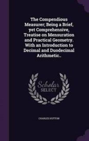 The Compendious Measurer; Being a Brief, Yet Comprehensive, Treatise on Mensuration and Practical Geometry. with an Introduction to Decimal and Duodecimal Arithmetic..