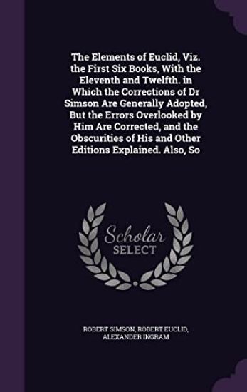 The Elements of Euclid, Viz. the First Six Books, with the Eleventh and Twelfth. in Which the Corrections of Dr Simson Are Generally Adopted, But the Errors Overlooked by Him Are Corrected, and the Obscurities of His and Other Editions Explained. Also, So