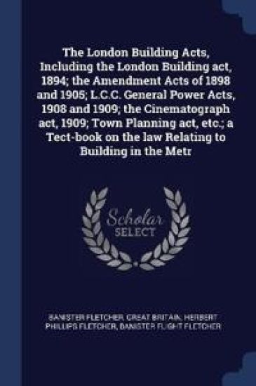 The London Building Acts, Including the London Building act, 1894; the Amendment Acts of 1898 and 1905; L.C.C. General Power Acts, 1908 and 1909; the Cinematograph act, 1909; Town Planning act, etc.; a Tect-book on the law Relating to Building in the Metr