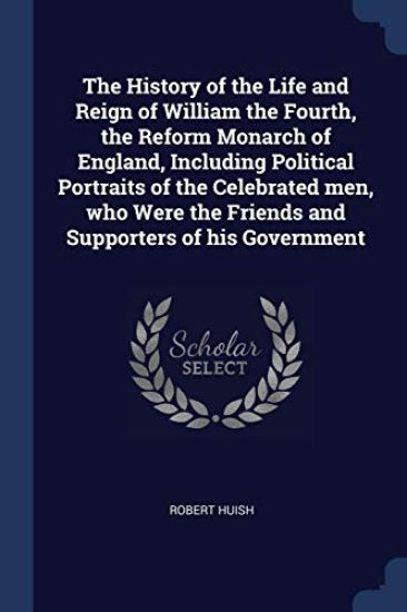 The History of the Life and Reign of William the Fourth, the Reform Monarch of England, Including Political Portraits of the Celebrated men, who Were the Friends and Supporters of his Government