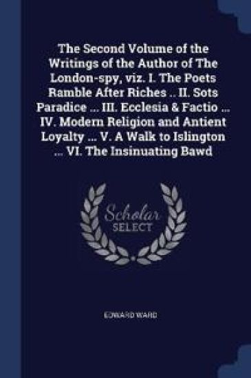 The Second Volume of the Writings of the Author of The London-spy, viz. I. The Poets Ramble After Riches .. II. Sots Paradice ... III. Ecclesia & Factio ... IV. Modern Religion and Antient Loyalty ... V. A Walk to Islington ... VI. The Insinuating Bawd