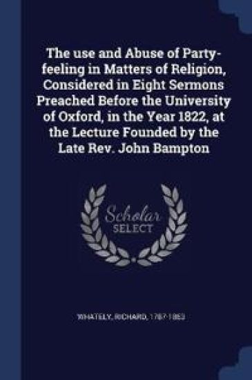 The use and Abuse of Party-feeling in Matters of Religion, Considered in Eight Sermons Preached Before the University of Oxford, in the Year 1822, at the Lecture Founded by the Late Rev. John Bampton