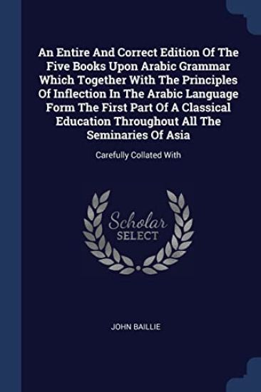An Entire And Correct Edition Of The Five Books Upon Arabic Grammar Which Together With The Principles Of Inflection In The Arabic Language Form The First Part Of A Classical Education Throughout All The Seminaries Of Asia