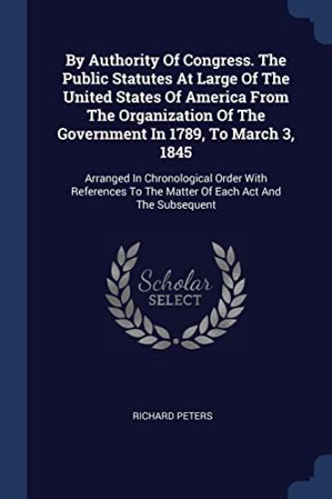 By Authority Of Congress. The Public Statutes At Large Of The United States Of America From The Organization Of The Government In 1789, To March 3, 1845