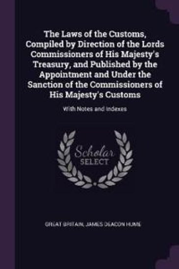 The Laws of the Customs, Compiled by Direction of the Lords Commissioners of His Majesty's Treasury, and Published by the Appointment and Under the Sanction of the Commissioners of His Majesty's Customs