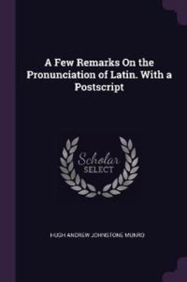 A Few Remarks On the Pronunciation of Latin. With a Postscript