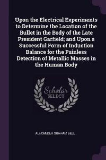Upon the Electrical Experiments to Determine the Location of the Bullet in the Body of the Late President Garfield; and Upon a Successful Form of Induction Balance for the Painless Detection of Metallic Masses in the Human Body