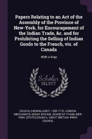 Papers Relating to an Act of the Assembly of the Province of New-York, for Encouragement of the Indian Trade, &c. and for Prohibiting the Selling of Indian Goods to the French, viz. of Canada