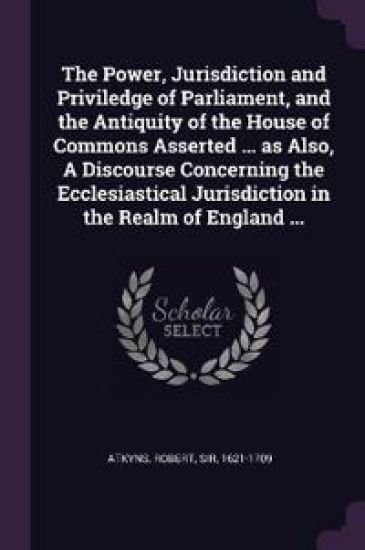 The Power, Jurisdiction and Priviledge of Parliament, and the Antiquity of the House of Commons Asserted ... as Also, A Discourse Concerning the Ecclesiastical Jurisdiction in the Realm of England ...