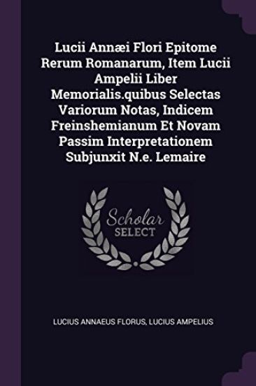 Lucii Annæi Flori Epitome Rerum Romanarum, Item Lucii Ampelii Liber Memorialis.quibus Selectas Variorum Notas, Indicem Freinshemianum Et Novam Passim Interpretationem Subjunxit N.e. Lemaire