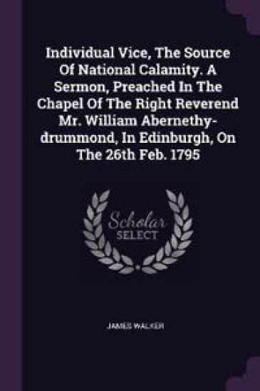 Individual Vice, The Source Of National Calamity. A Sermon, Preached In The Chapel Of The Right Reverend Mr. William Abernethy-drummond, In Edinburgh, On The 26th Feb. 1795