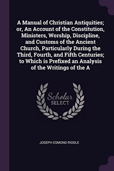 A Manual of Christian Antiquities; or, An Account of the Constitution, Ministers, Worship, Discipline, and Customs of the Ancient Church, Particularly During the Third, Fourth, and Fifth Centuries; to Which is Prefixed an Analysis of the Writings of the A