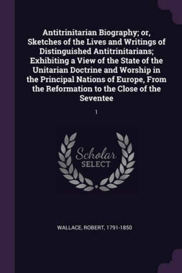 Antitrinitarian Biography; or, Sketches of the Lives and Writings of Distinguished Antitrinitarians; Exhibiting a View of the State of the Unitarian Doctrine and Worship in the Principal Nations of Europe, From the Reformation to the Close of the Seventee