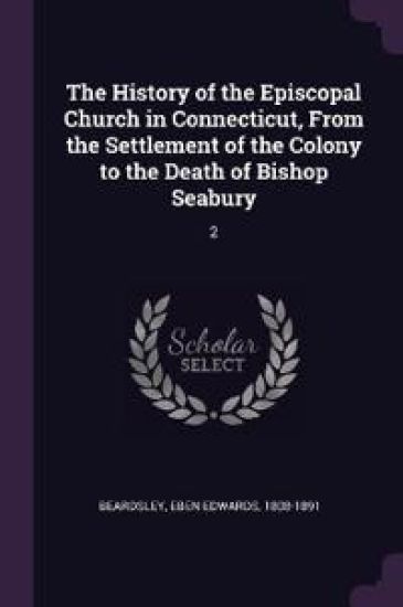 The History of the Episcopal Church in Connecticut, From the Settlement of the Colony to the Death of Bishop Seabury