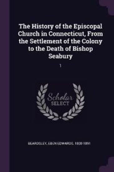 The History of the Episcopal Church in Connecticut, From the Settlement of the Colony to the Death of Bishop Seabury