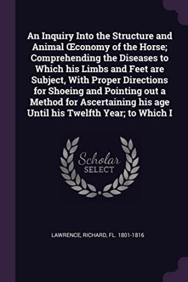 An Inquiry Into the Structure and Animal OEconomy of the Horse; Comprehending the Diseases to Which his Limbs and Feet are Subject, With Proper Directions for Shoeing and Pointing out a Method for Ascertaining his age Until his Twelfth Year; to Which I