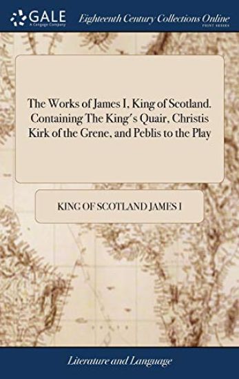 The Works of James I, King of Scotland. Containing The King's Quair, Christis Kirk of the Grene, and Peblis to the Play