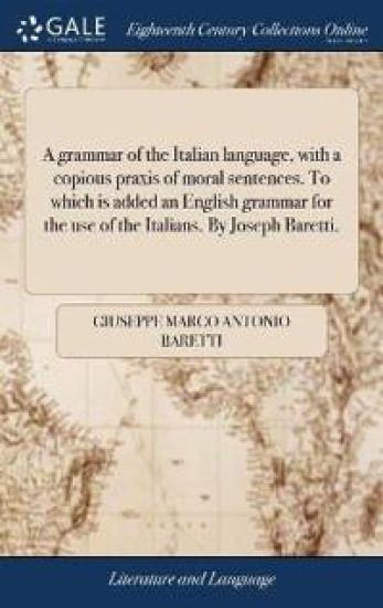 A grammar of the Italian language, with a copious praxis of moral sentences. To which is added an English grammar for the use of the Italians. By Joseph Baretti.