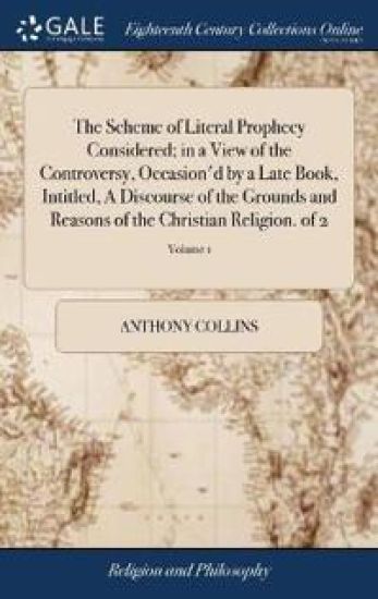 The Scheme of Literal Prophecy Considered; in a View of the Controversy, Occasion'd by a Late Book, Intitled, A Discourse of the Grounds and Reasons of the Christian Religion. of 2; Volume 1