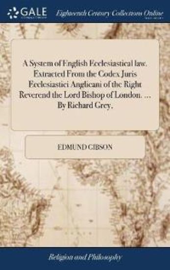 A System of English Ecclesiastical Law. Extracted from the Codex Juris Ecclesiastici Anglicani of the Right Reverend the Lord Bishop of London. ... by Richard Grey,