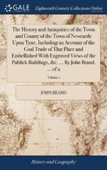 The History and Antiquities of the Town and County of the Town of Newcastle Upon Tyne, Including an Account of the Coal Trade of That Place and Embellished With Engraved Views of the Publick Buildings, &c. ... By John Brand, ... of 2; Volume 1