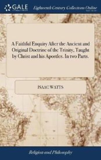A Faithful Enquiry After the Ancient and Original Doctrine of the Trinity, Taught by Christ and His Apostles. in Two Parts.