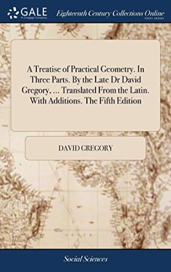 A Treatise of Practical Geometry. In Three Parts. By the Late Dr David Gregory, ... Translated From the Latin. With Additions. The Fifth Edition
