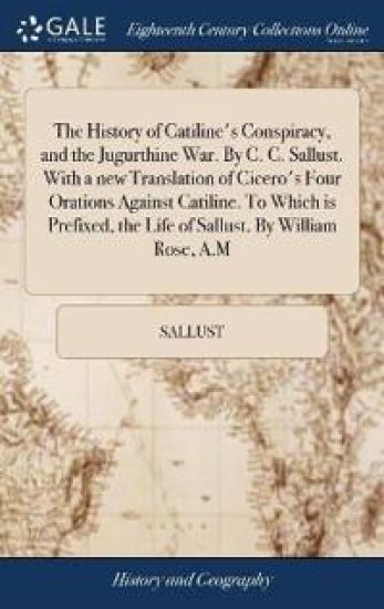 The History of Catiline's Conspiracy, and the Jugurthine War. By C. C. Sallust. With a new Translation of Cicero's Four Orations Against Catiline. To Which is Prefixed, the Life of Sallust. By William Rose, A.M