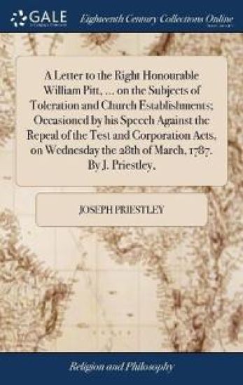A Letter to the Right Honourable William Pitt, ... on the Subjects of Toleration and Church Establishments; Occasioned by his Speech Against the Repeal of the Test and Corporation Acts, on Wednesday the 28th of March, 1787. By J. Priestley,