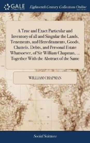 A True and Exact Particular and Inventory of all and Singular the Lands, Tenements, and Hereditaments, Goods, Chattels, Debts, and Personal Estate Whatsoever, of Sir William Chapman, ... Together With the Abstract of the Same