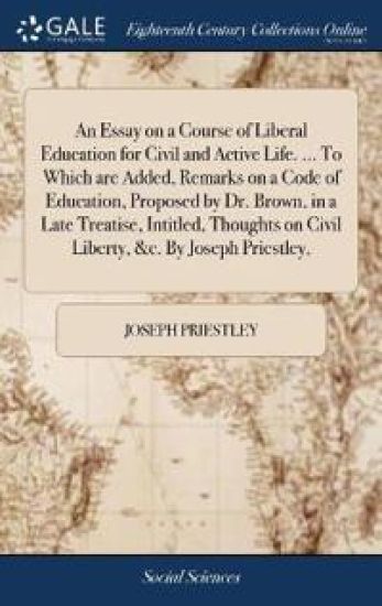 An Essay on a Course of Liberal Education for Civil and Active Life. ... To Which are Added, Remarks on a Code of Education, Proposed by Dr. Brown, in a Late Treatise, Intitled, Thoughts on Civil Liberty, &c. By Joseph Priestley,