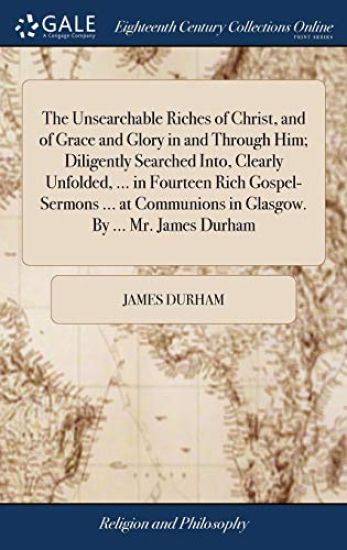 The Unsearchable Riches of Christ, and of Grace and Glory in and Through Him; Diligently Searched Into, Clearly Unfolded, ... in Fourteen Rich Gospel-Sermons ... at Communions in Glasgow. by ... Mr. James Durham