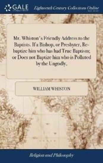 Mr. Whiston's Friendly Address to the Baptists. If a Bishop, or Presbyter, Re-baptize him who has had True Baptism; or Does not Baptize him who is Polluted by the Ungodly,