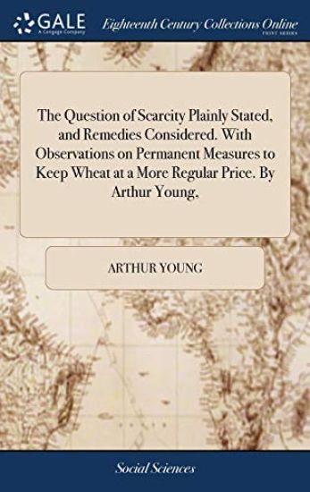 The Question of Scarcity Plainly Stated, and Remedies Considered. with Observations on Permanent Measures to Keep Wheat at a More Regular Price. by Arthur Young,