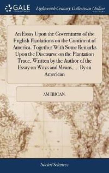 An Essay Upon the Government of the English Plantations on the Continent of America. Together With Some Remarks Upon the Discourse on the Plantation Trade, Written by the Author of the Essay on Ways and Means, ... By an American