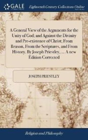 A General View of the Arguments for the Unity of God; and Against the Divinity and Pre-existence of Christ; From Reason, From the Scriptures, and From History. By Joseph Priestley, ... A new Edition Corrected