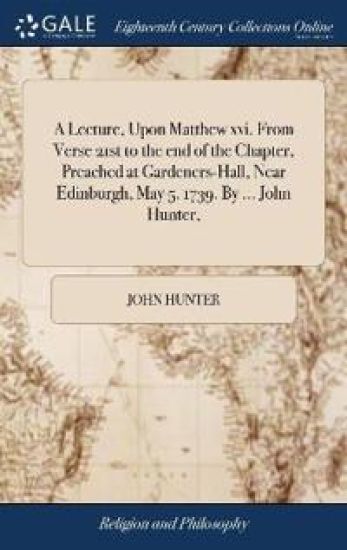 A Lecture, Upon Matthew xvi. From Verse 21st to the end of the Chapter, Preached at Gardeners-Hall, Near Edinburgh, May 5. 1739. By ... John Hunter,