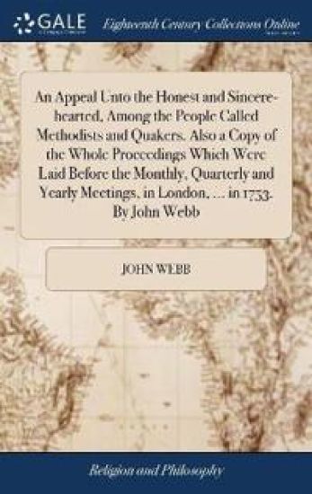 An Appeal Unto the Honest and Sincere-hearted, Among the People Called Methodists and Quakers. Also a Copy of the Whole Proceedings Which Were Laid Before the Monthly, Quarterly and Yearly Meetings, in London, ... in 1753. By John Webb