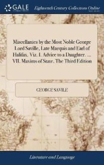 Miscellanies by the Most Noble George Lord Saville, Late Marquis and Earl of Halifax. Viz. I. Advice to a Daughter. ... VII. Maxims of State. The Third Edition