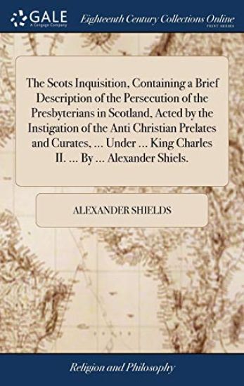 The Scots Inquisition, Containing a Brief Description of the Persecution of the Presbyterians in Scotland, Acted by the Instigation of the Anti Christian Prelates and Curates, ... Under ... King Charles II. ... By ... Alexander Shiels.