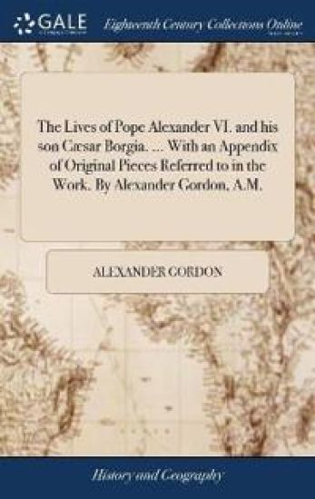 The Lives of Pope Alexander VI. and his son Cæsar Borgia. ... With an Appendix of Original Pieces Referred to in the Work. By Alexander Gordon, A.M.