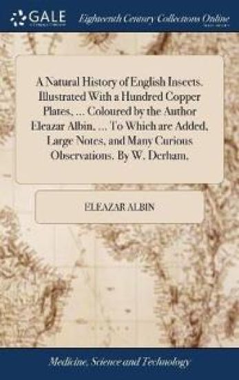 A Natural History of English Insects. Illustrated With a Hundred Copper Plates, ... Coloured by the Author Eleazar Albin, ... To Which are Added, Large Notes, and Many Curious Observations. By W. Derham,