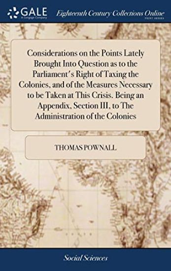 Considerations on the Points Lately Brought Into Question as to the Parliament's Right of Taxing the Colonies, and of the Measures Necessary to be Taken at This Crisis. Being an Appendix, Section III, to The Administration of the Colonies